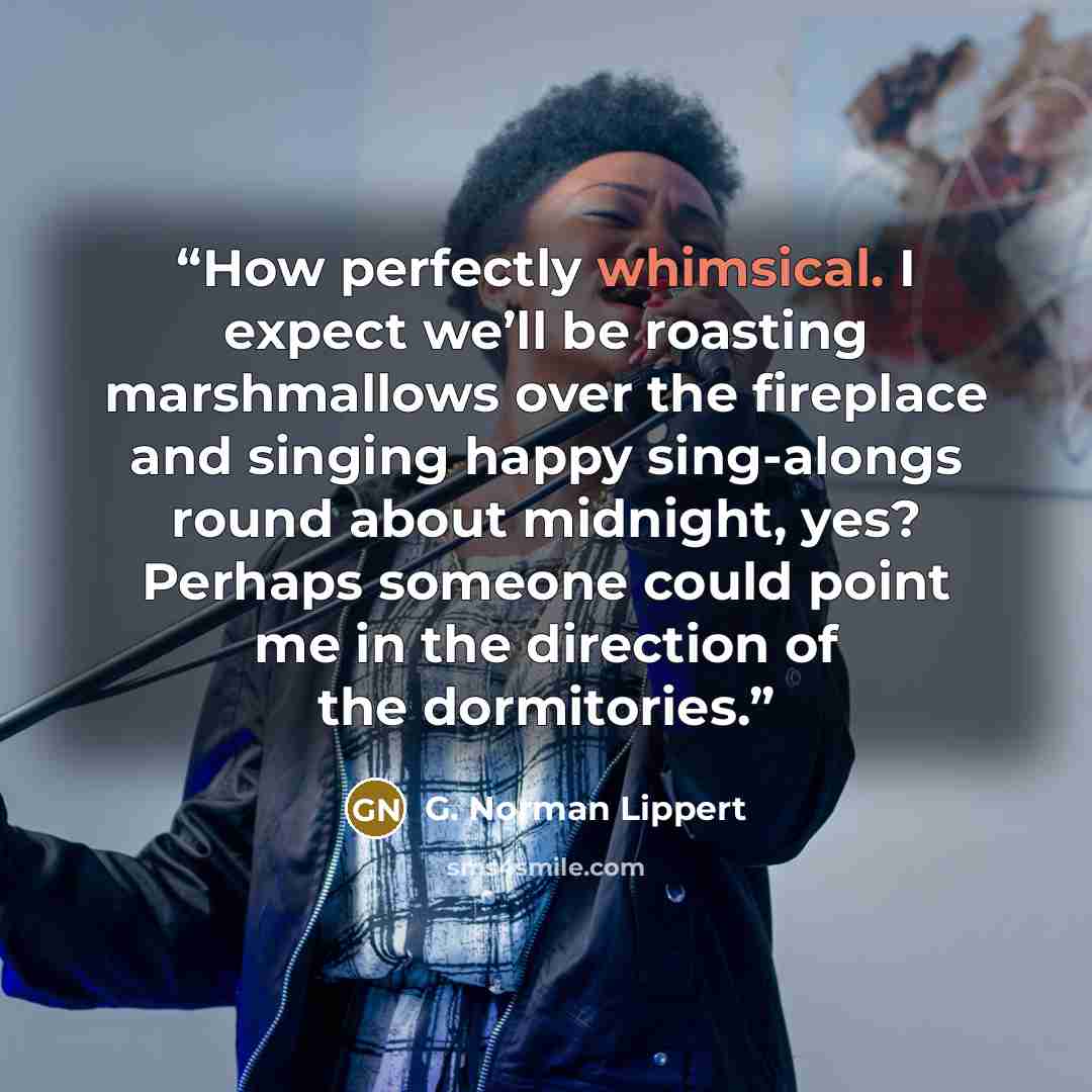 “How perfectly whimsical. I expect we’ll be roasting marshmallows over the fireplace and singing happy sing-alongs round about midnight, yes? Perhaps someone could point me in the direction of the dormitories.” quote by G. Norman Lippert