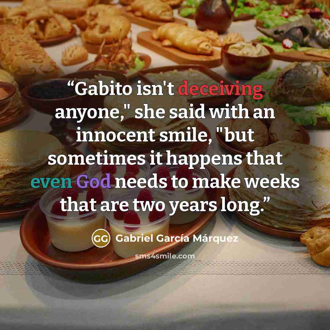 “Gabito isn't deceiving anyone," she said with an innocent smile, "but sometimes it happens that even God needs to make weeks that are two years long.” quote by Gabriel García Márquez