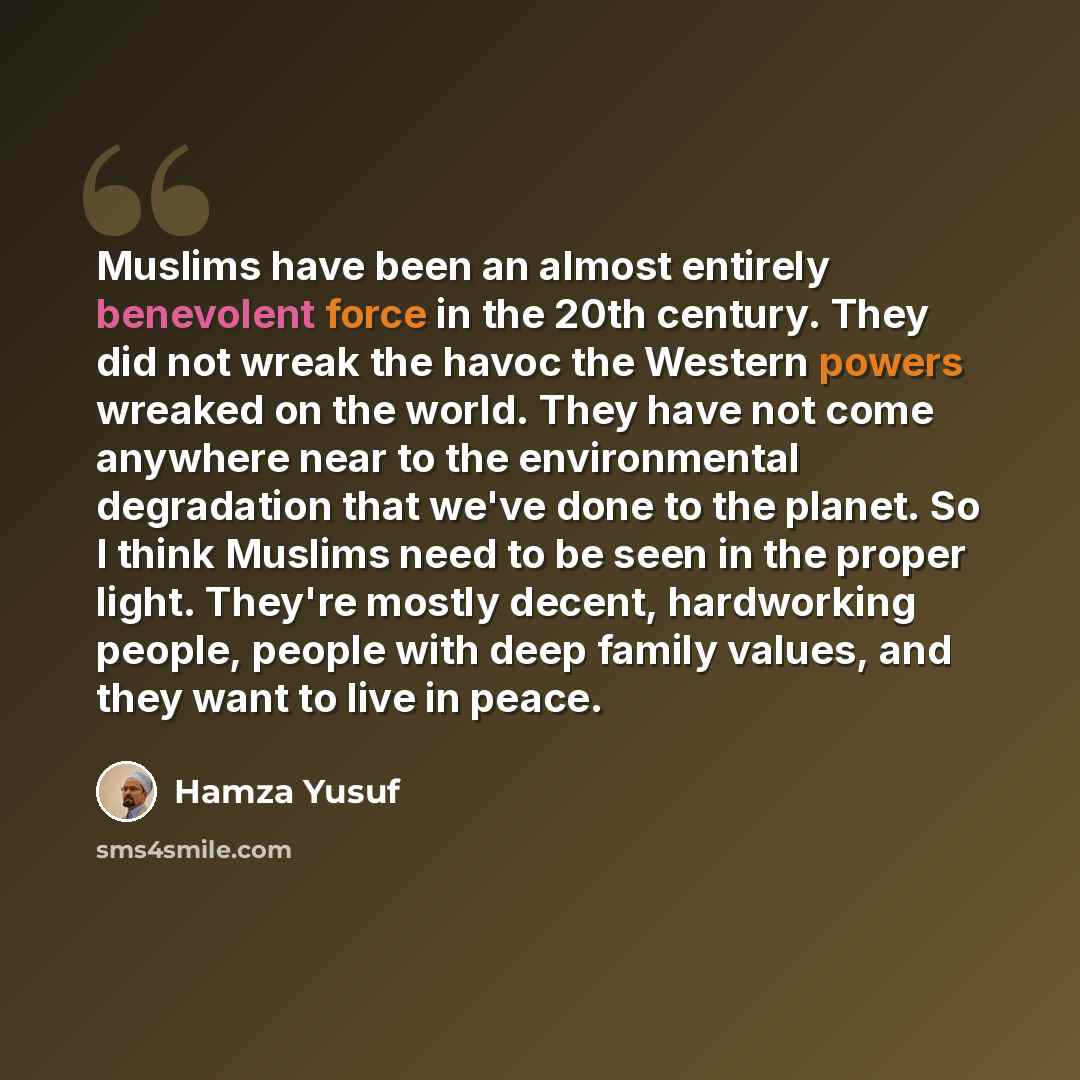 “Muslims have been an almost entirely benevolent force in the 20th century. They did not wreak the havoc the Western powers wreaked on the world. They have not come anywhere near to the environmental degradation that we've done to the planet. So I think Muslims need to be seen in the proper light…” quote by Hamza Yusuf