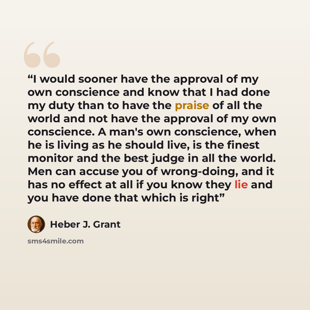 “I would sooner have the approval of my own conscience and know that I had done my duty than to have the praise of all the world and not have the approval of my own conscience. A man's own conscience, when he is living as he should live, is the finest monitor and the best judge in all the world…” quote by Heber J. Grant