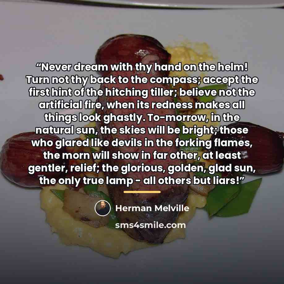 “Never dream with thy hand on the helm! Turn not thy back to the compass; accept the first hint of the hitching tiller; believe not the artificial fire, when its redness makes all things look ghastly. To-morrow, in the natural sun, the skies will be bright; those who glared like devils in the…” quote by Herman Melville