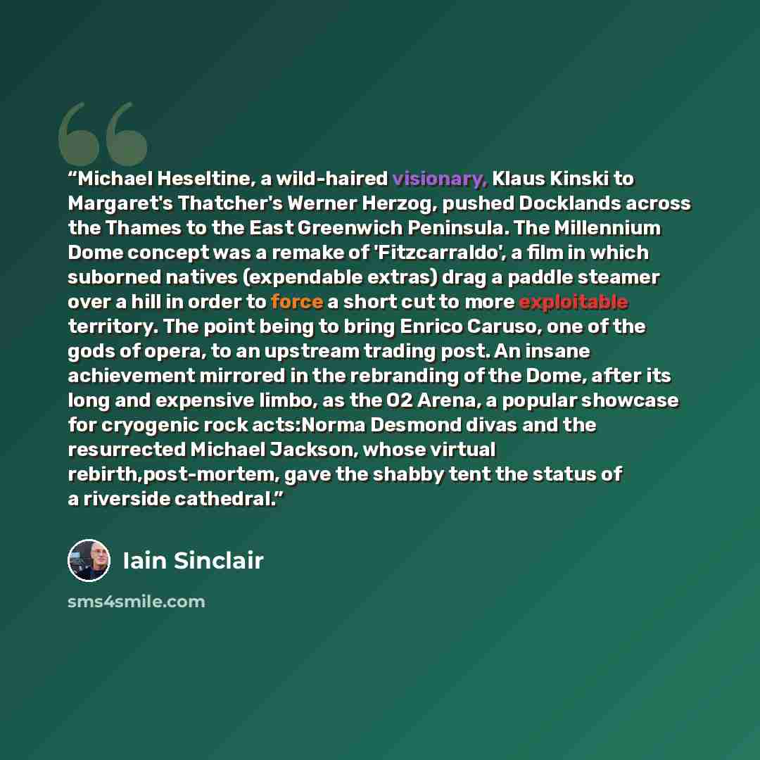“Michael Heseltine, a wild-haired visionary, Klaus Kinski to Margaret's Thatcher's Werner Herzog, pushed Docklands across the Thames to the East Greenwich Peninsula. The Millennium Dome concept was a remake of 'Fitzcarraldo', a film in which suborned natives (expendable extras) drag a paddle…” quote by Iain Sinclair