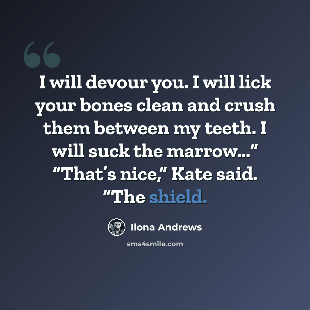“I will devour you. I will lick your bones clean and crush them between my teeth. I will suck the marrow…” “That’s nice,” Kate said. “The shield.” quote by Ilona Andrews