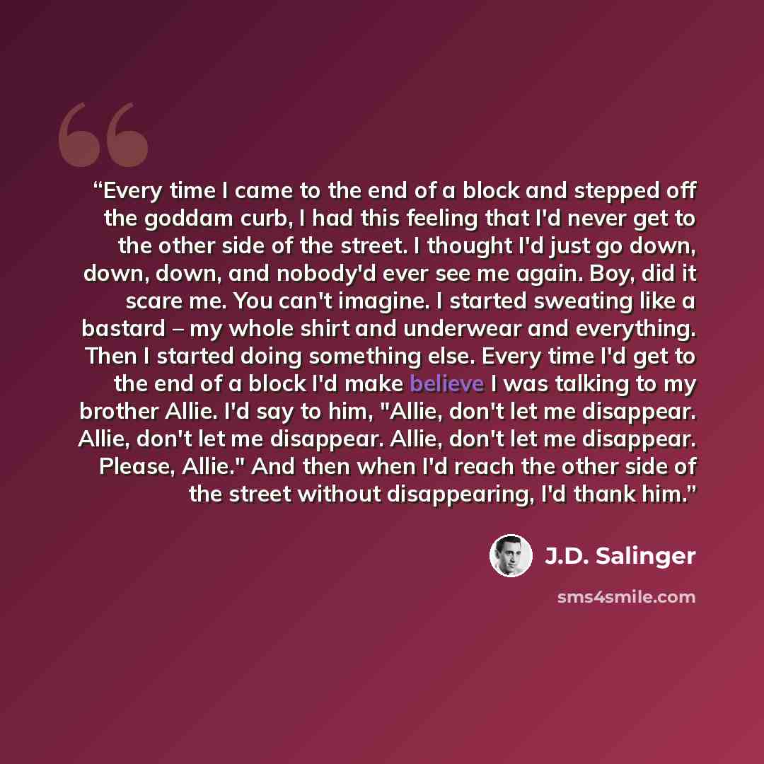 “Every time I came to the end of a block and stepped off the goddam curb, I had this feeling that I'd never get to the other side of the street. I thought I'd just go down, down, down, and nobody'd ever see me again. Boy, did it scare me. You can't imagine. I started sweating like a bastard – my…” quote by J.D. Salinger