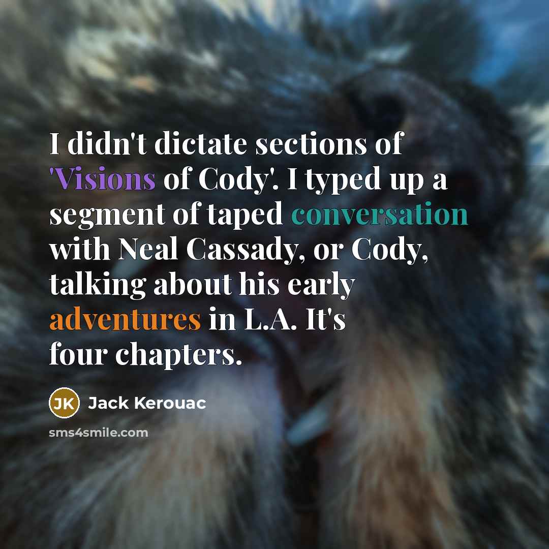 “I didn't dictate sections of 'Visions of Cody'. I typed up a segment of taped conversation with Neal Cassady, or Cody, talking about his early adventures in L.A. It's four chapters.” quote by Jack Kerouac