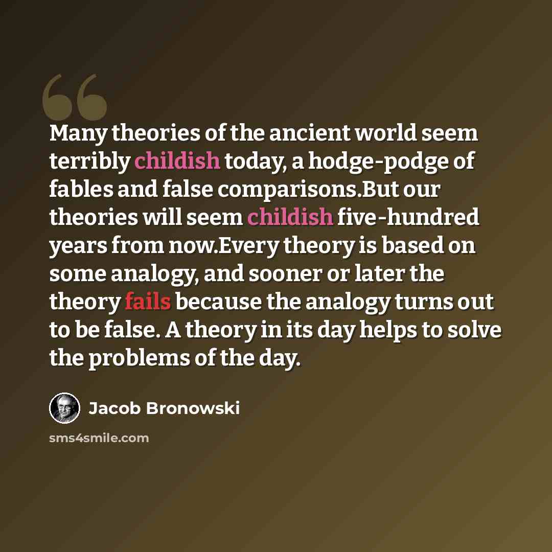 “Many theories of the ancient world seem terribly childish today, a hodge-podge of fables and false comparisons.But our theories will seem childish five-hundred years from now.Every theory is based on some analogy, and sooner or later the theory fails because the analogy turns out to be false. A…” quote by Jacob Bronowski