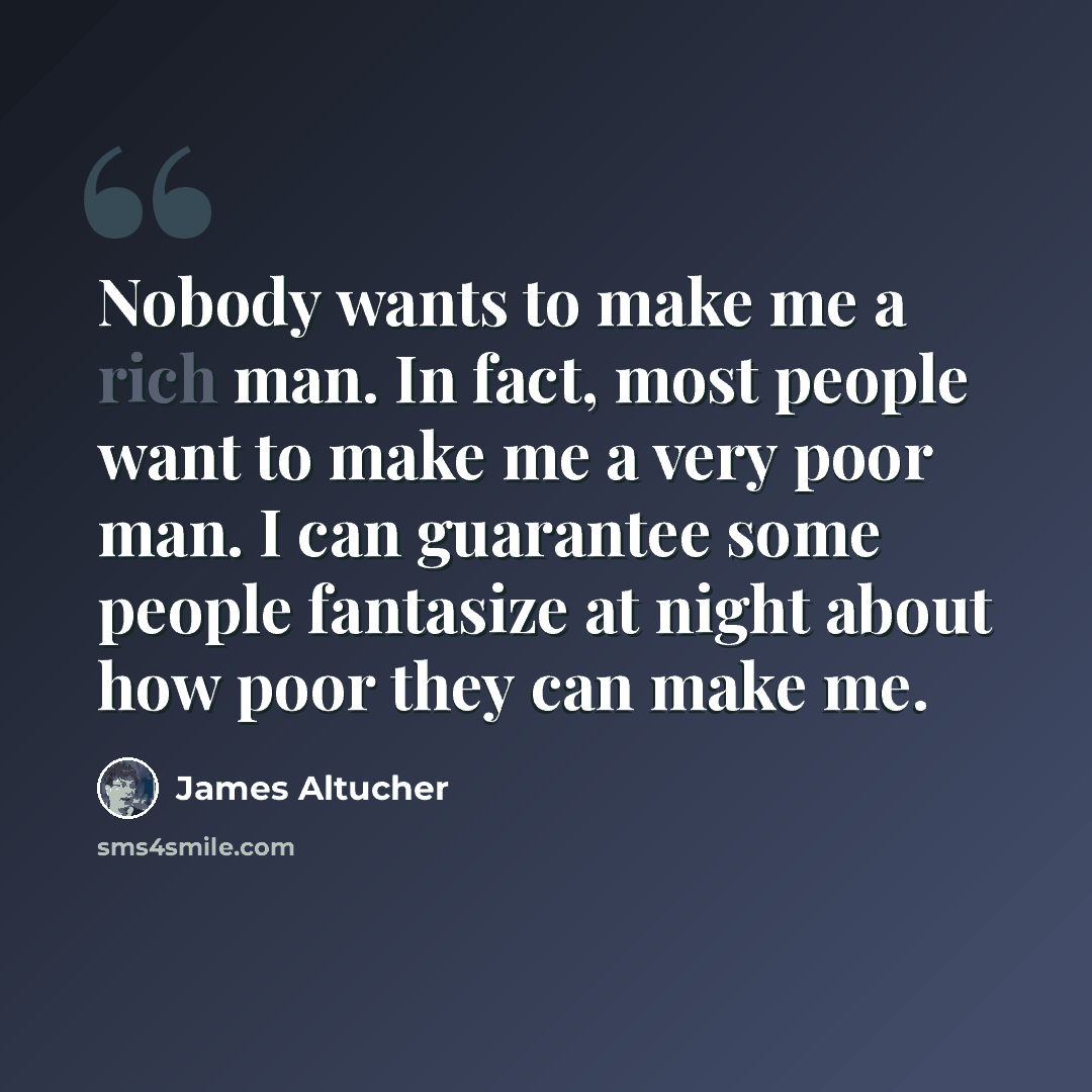 “Nobody wants to make me a rich man. In fact, most people want to make me a very poor man. I can guarantee some people fantasize at night about how poor they can make me.” quote by James Altucher