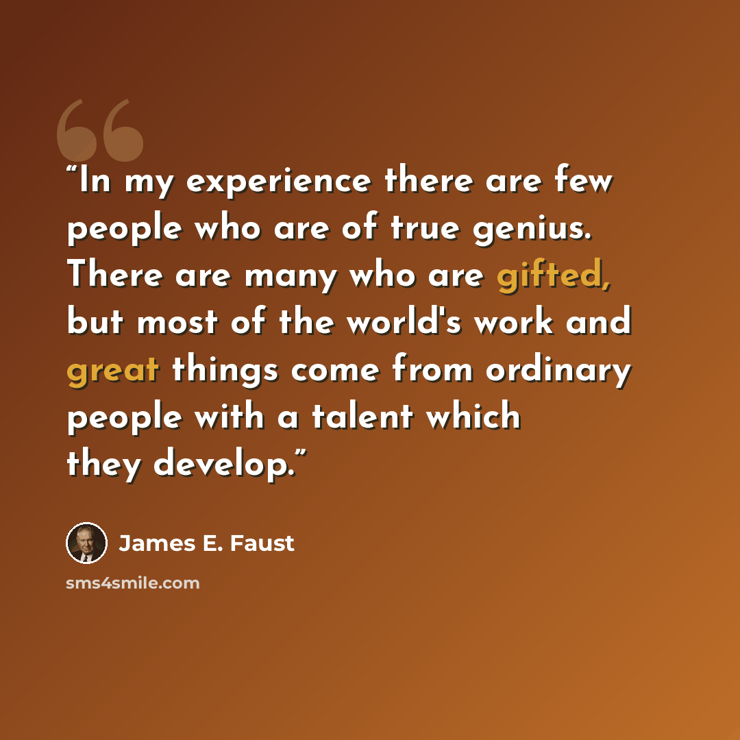 “In my experience there are few people who are of true genius. There are many who are gifted, but most of the world's work and great things come from ordinary people with a talent which they develop.” quote by James E. Faust