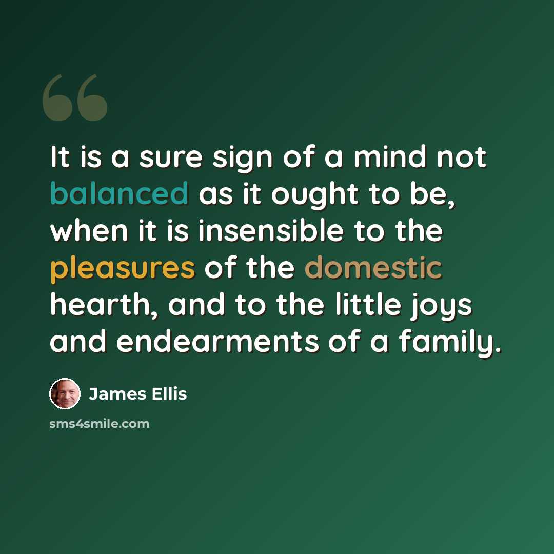 “It is a sure sign of a mind not balanced as it ought to be, when it is insensible to the pleasures of the domestic hearth, and to the little joys and endearments of a family.” quote by James Ellis