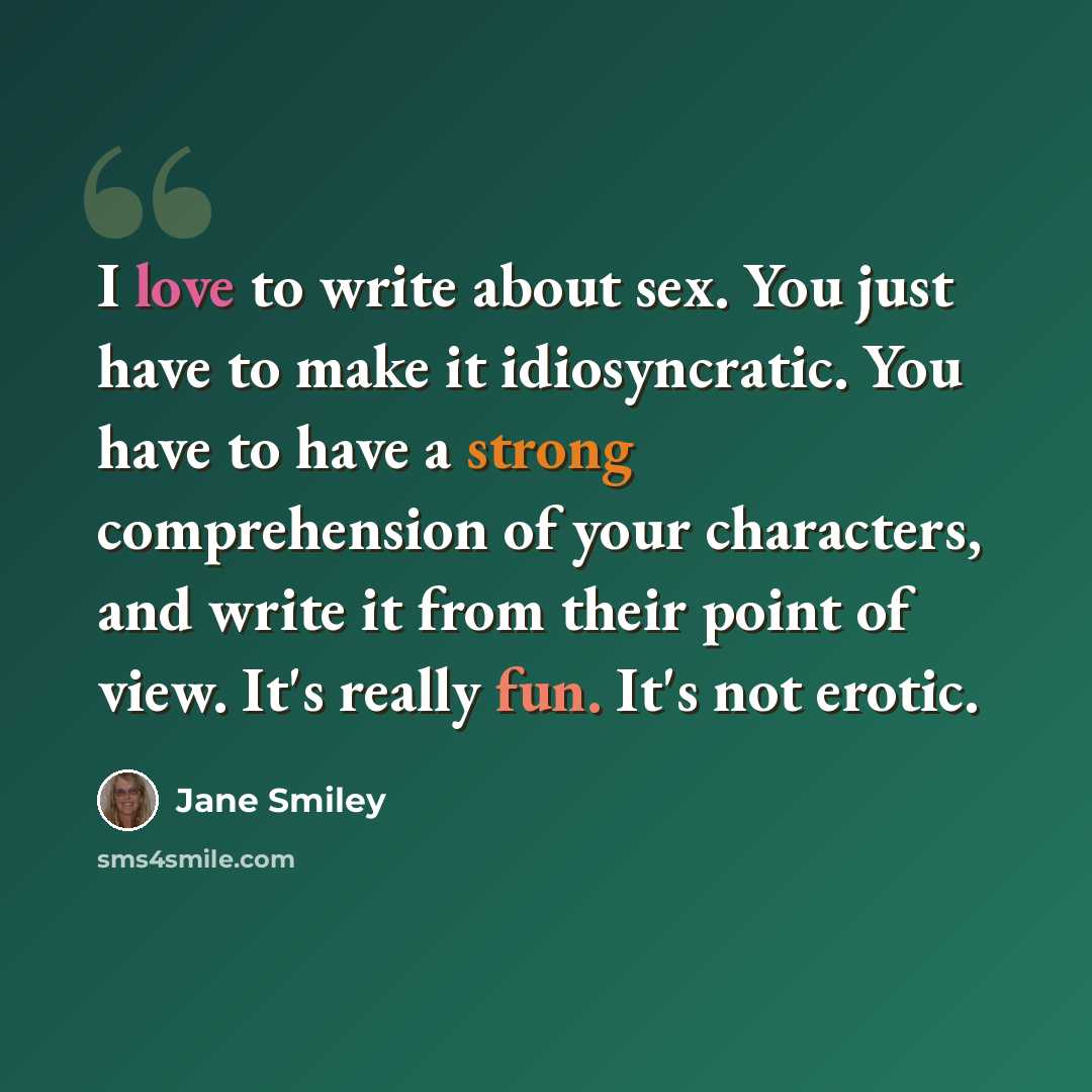 “I love to write about sex. You just have to make it idiosyncratic. You have to have a strong comprehension of your characters, and write it from their point of view. It's really fun. It's not erotic.” quote by Jane Smiley
