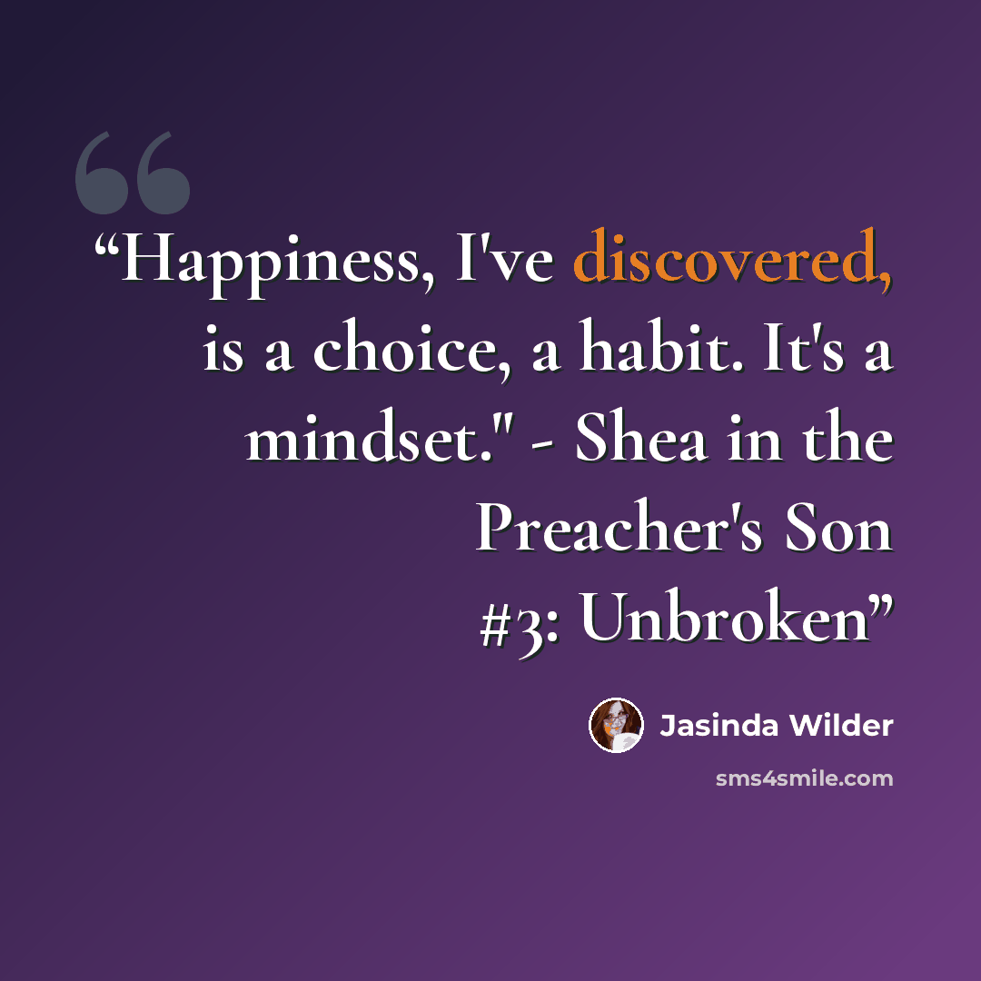“Happiness, I've discovered, is a choice, a habit. It's a mindset." - Shea in the Preacher's Son #3: Unbroken” quote by Jasinda Wilder