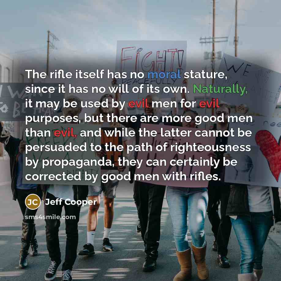“The rifle itself has no moral stature, since it has no will of its own. Naturally, it may be used by evil men for evil purposes, but there are more good men than evil, and while the latter cannot be persuaded to the path of righteousness by propaganda, they can certainly be corrected by good men…” quote by Jeff Cooper