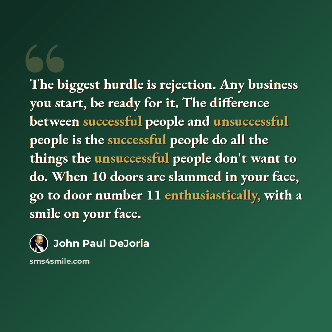 “The biggest hurdle is rejection. Any business you start, be ready for it. The difference between successful people and unsuccessful people is the successful people do all the things the unsuccessful people don't want to do. When 10 doors are slammed in your face, go to door number 11…” quote by John Paul DeJoria
