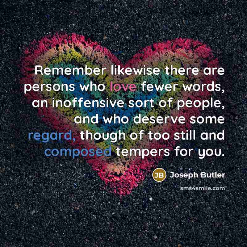“Remember likewise there are persons who love fewer words, an inoffensive sort of people, and who deserve some regard, though of too still and composed tempers for you.” quote by Joseph Butler