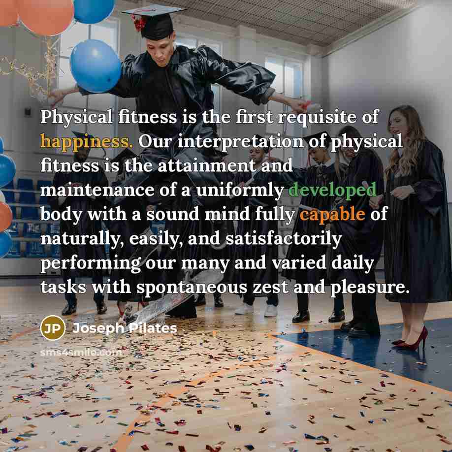 “Physical fitness is the first requisite of happiness. Our interpretation of physical fitness is the attainment and maintenance of a uniformly developed body with a sound mind fully capable of naturally, easily, and satisfactorily performing our many and varied daily tasks with spontaneous zest and…” quote by Joseph Pilates