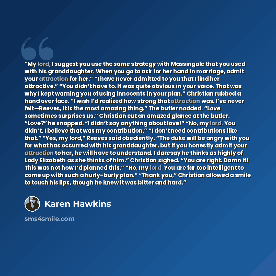 “My lord, I suggest you use the same strategy with Massingale that you used with his granddaughter. When you go to ask for her hand in marriage, admit your attraction for her.” “I have never admitted to you that I find her attractive.” “You didn’t have to. It was quite obvious in your voice. That…” quote by Karen Hawkins