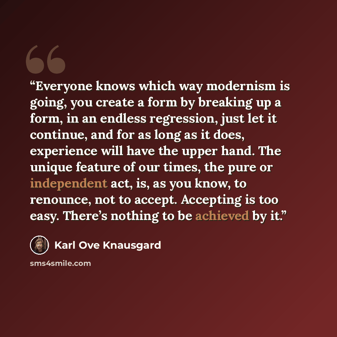 “Everyone knows which way modernism is going, you create a form by breaking up a form, in an endless regression, just let it continue, and for as long as it does, experience will have the upper hand. The unique feature of our times, the pure or independent act, is, as you know, to renounce, not to…” quote by Karl Ove Knausgård