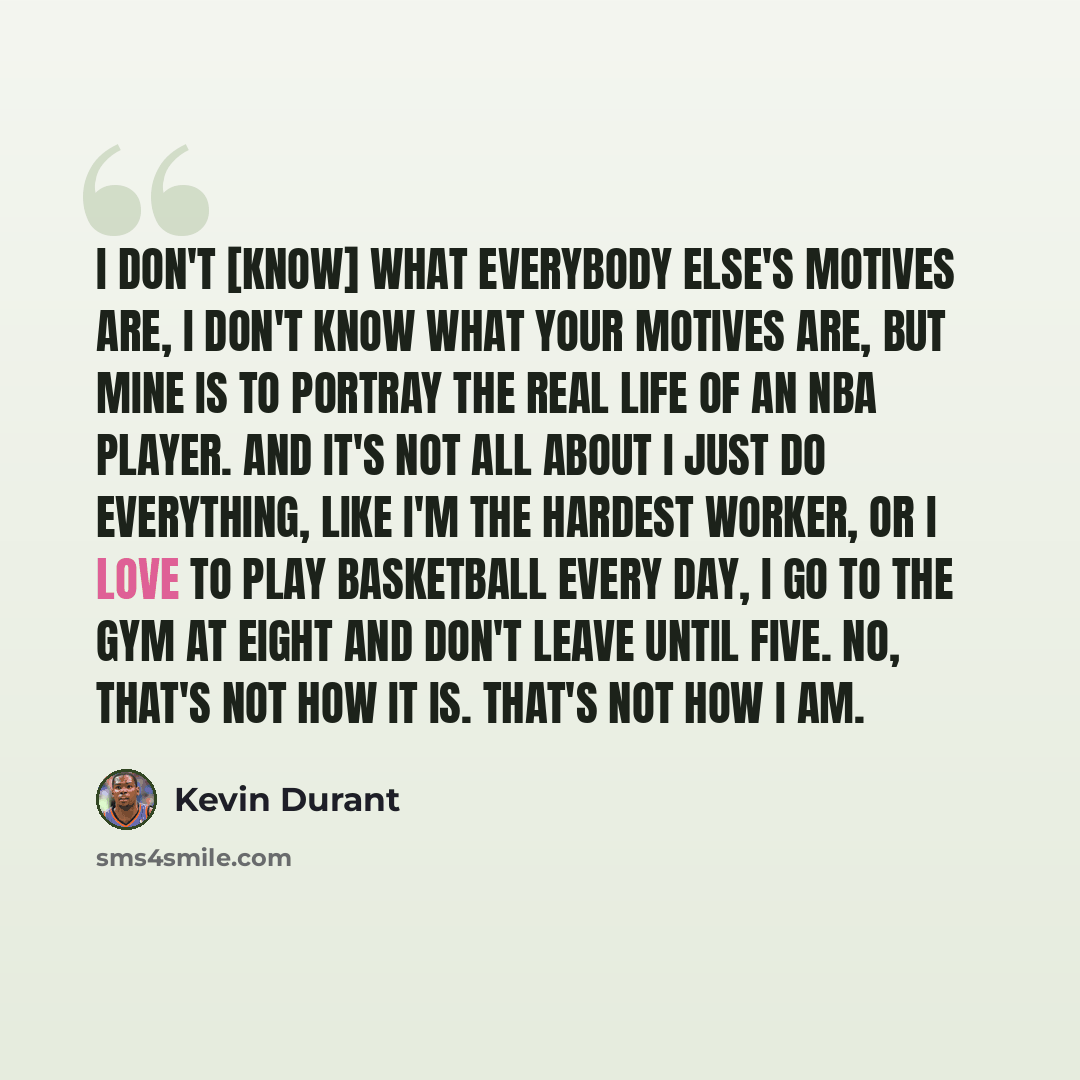 “I don't [know] what everybody else's motives are, I don't know what your motives are, but mine is to portray the real life of an NBA player. And it's not all about I just do everything, like I'm the hardest worker, or I love to play basketball every day, I go to the gym at eight and don't leave…” quote by Kevin Durant