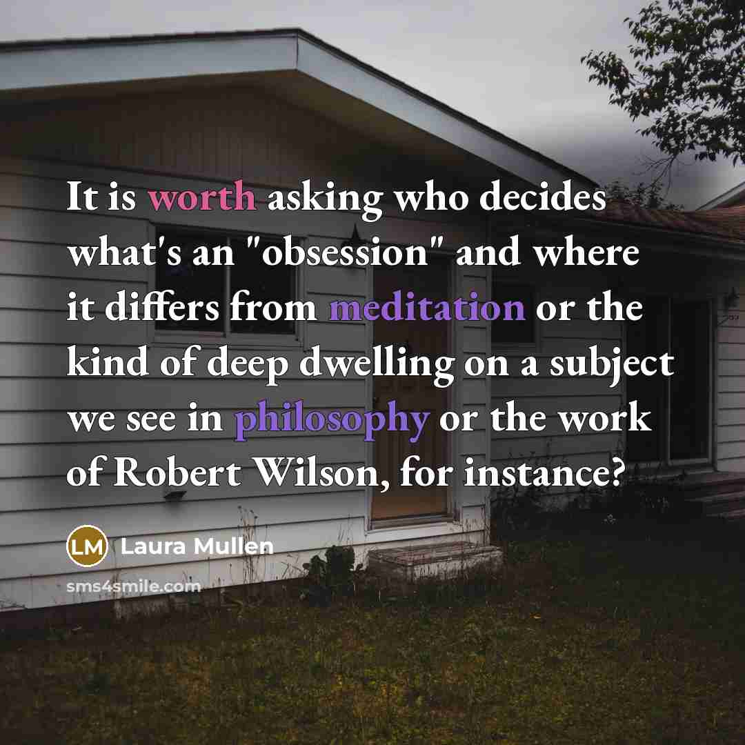 “It is worth asking who decides what's an "obsession" and where it differs from meditation or the kind of deep dwelling on a subject we see in philosophy or the work of Robert Wilson, for instance?” quote by Laura Mullen