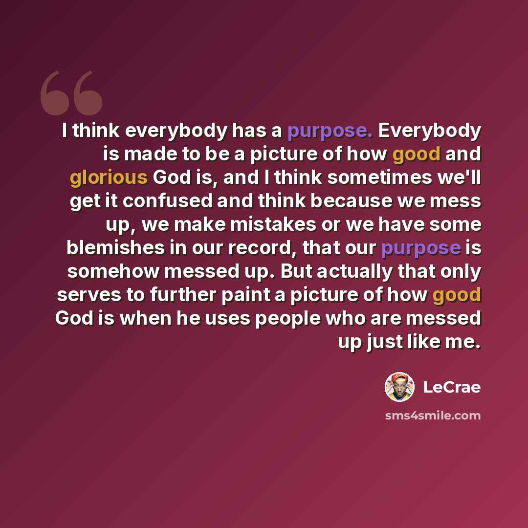 “I think everybody has a purpose. Everybody is made to be a picture of how good and glorious God is, and I think sometimes we'll get it confused and think because we mess up, we make mistakes or we have some blemishes in our record, that our purpose is somehow messed up. But actually that only…” quote by LeCrae