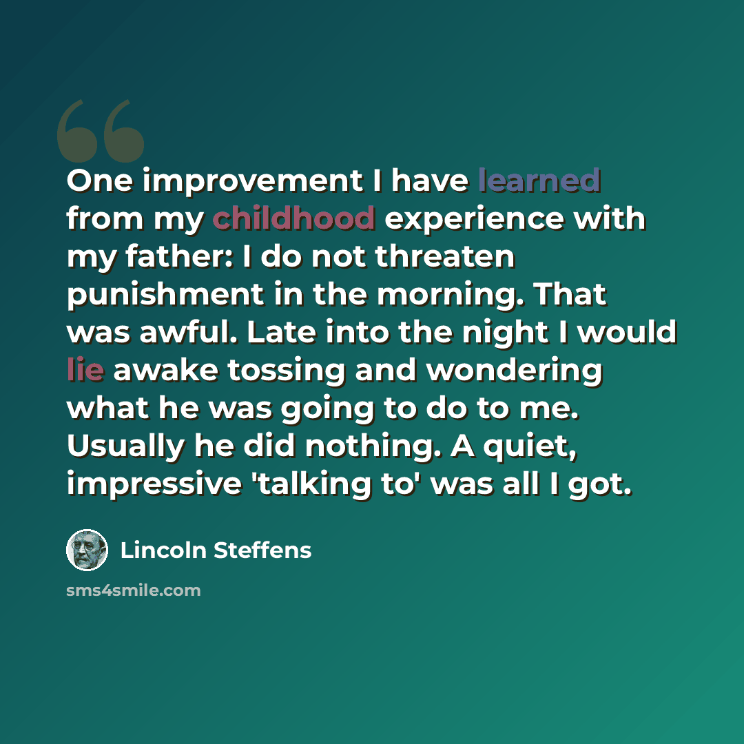 “One improvement I have learned from my childhood experience with my father: I do not threaten punishment in the morning. That was awful. Late into the night I would lie awake tossing and wondering what he was going to do to me. Usually he did nothing. A quiet, impressive 'talking to' was all I got.” quote by Lincoln Steffens