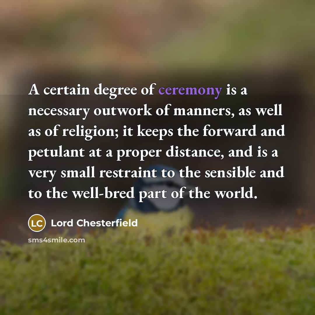 “A certain degree of ceremony is a necessary outwork of manners, as well as of religion; it keeps the forward and petulant at a proper distance, and is a very small restraint to the sensible and to the well-bred part of the world.” quote by Lord Chesterfield