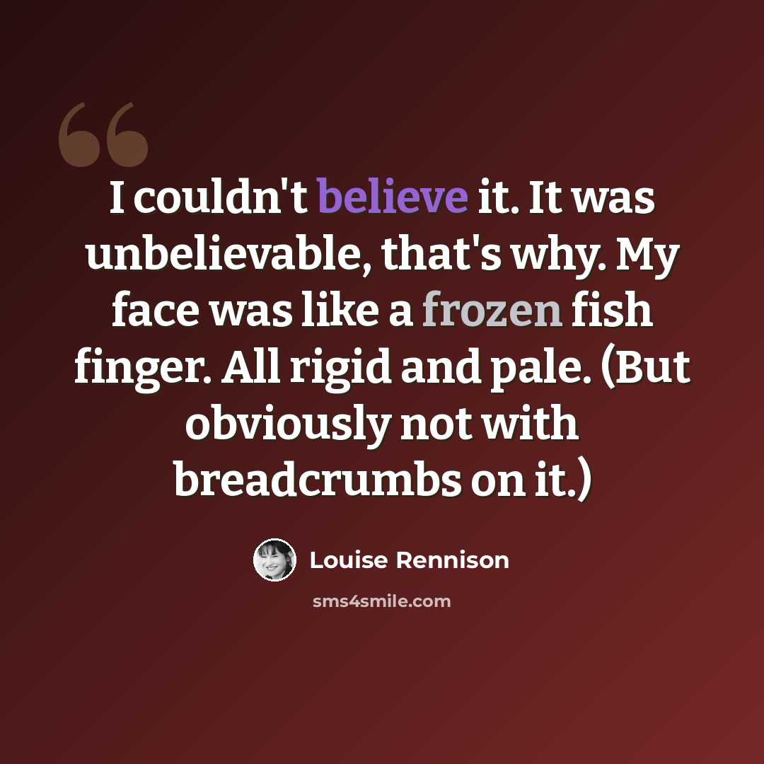 “I couldn't believe it. It was unbelievable, that's why. My face was like a frozen fish finger. All rigid and pale. (But obviously not with breadcrumbs on it.)” quote by Louise Rennison