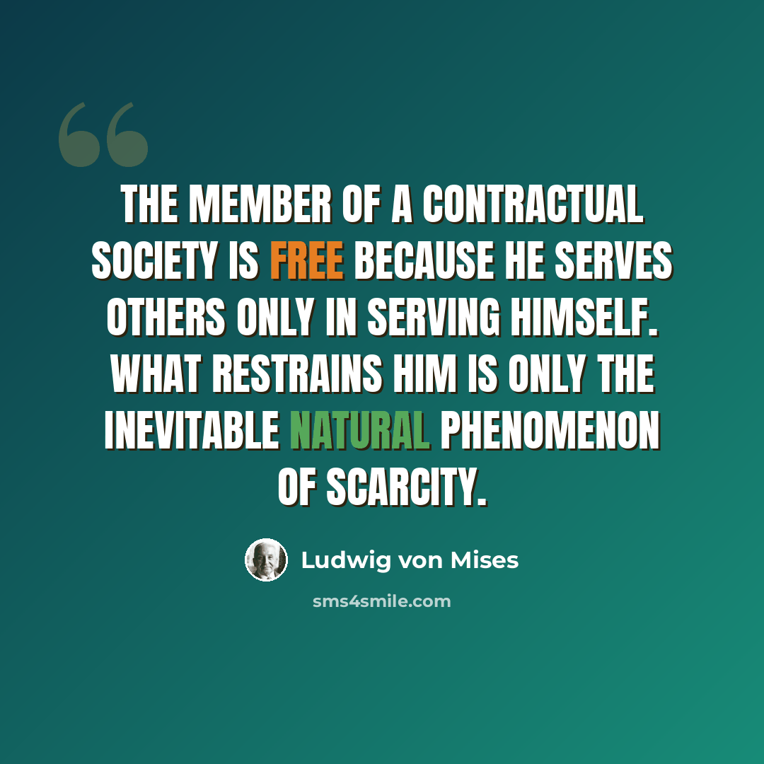 “The member of a contractual society is free because he serves others only in serving himself. What restrains him is only the inevitable natural phenomenon of scarcity.” quote by Ludwig von Mises