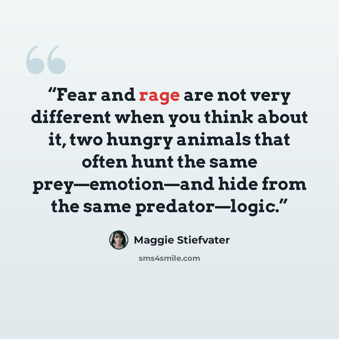 “Fear and rage are not very different when you think about it, two hungry animals that often hunt the same prey—emotion—and hide from the same predator—logic.” quote by Maggie Stiefvater