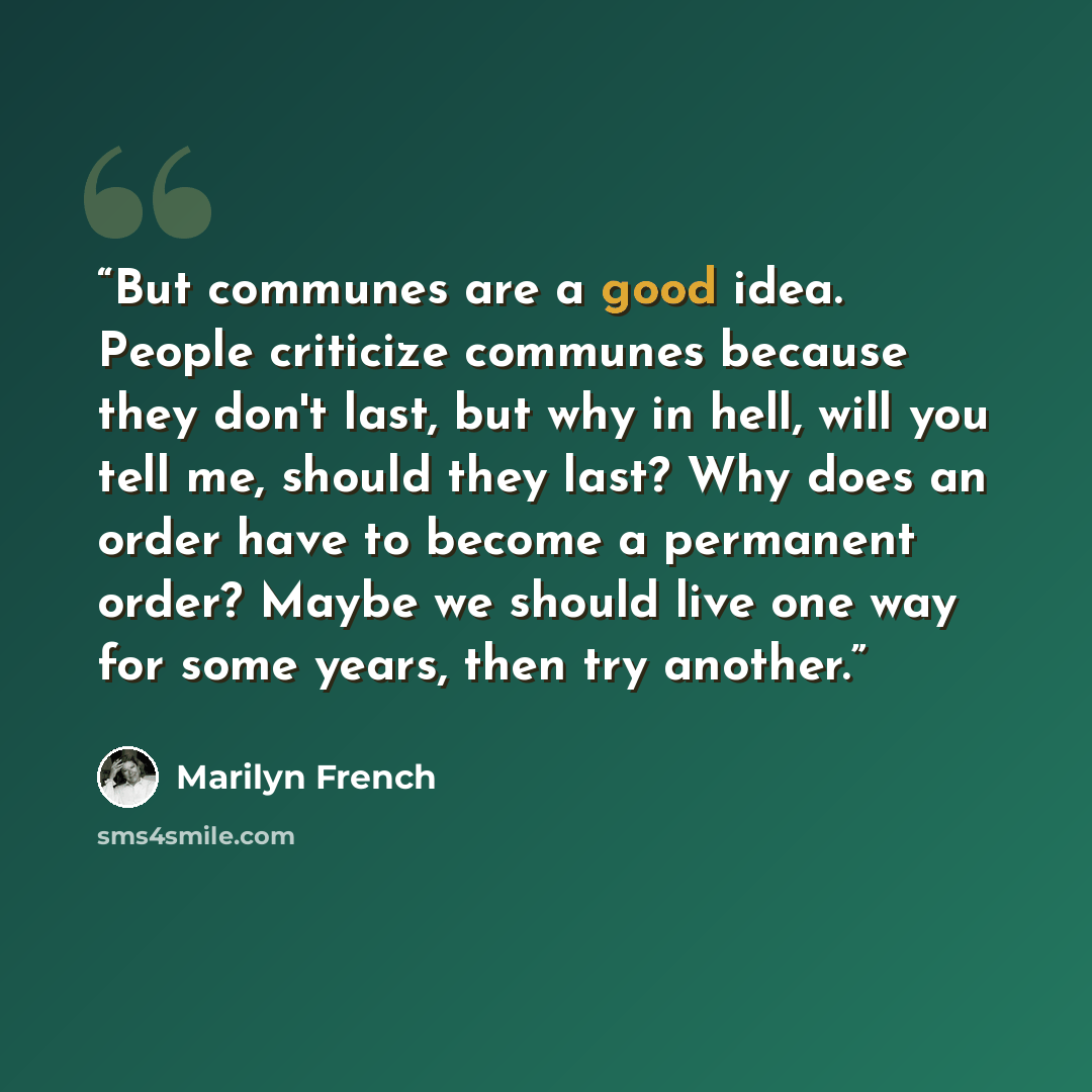 “But communes are a good idea. People criticize communes because they don't last, but why in hell, will you tell me, should they last? Why does an order have to become a permanent order? Maybe we should live one way for some years, then try another.” quote by Marilyn French