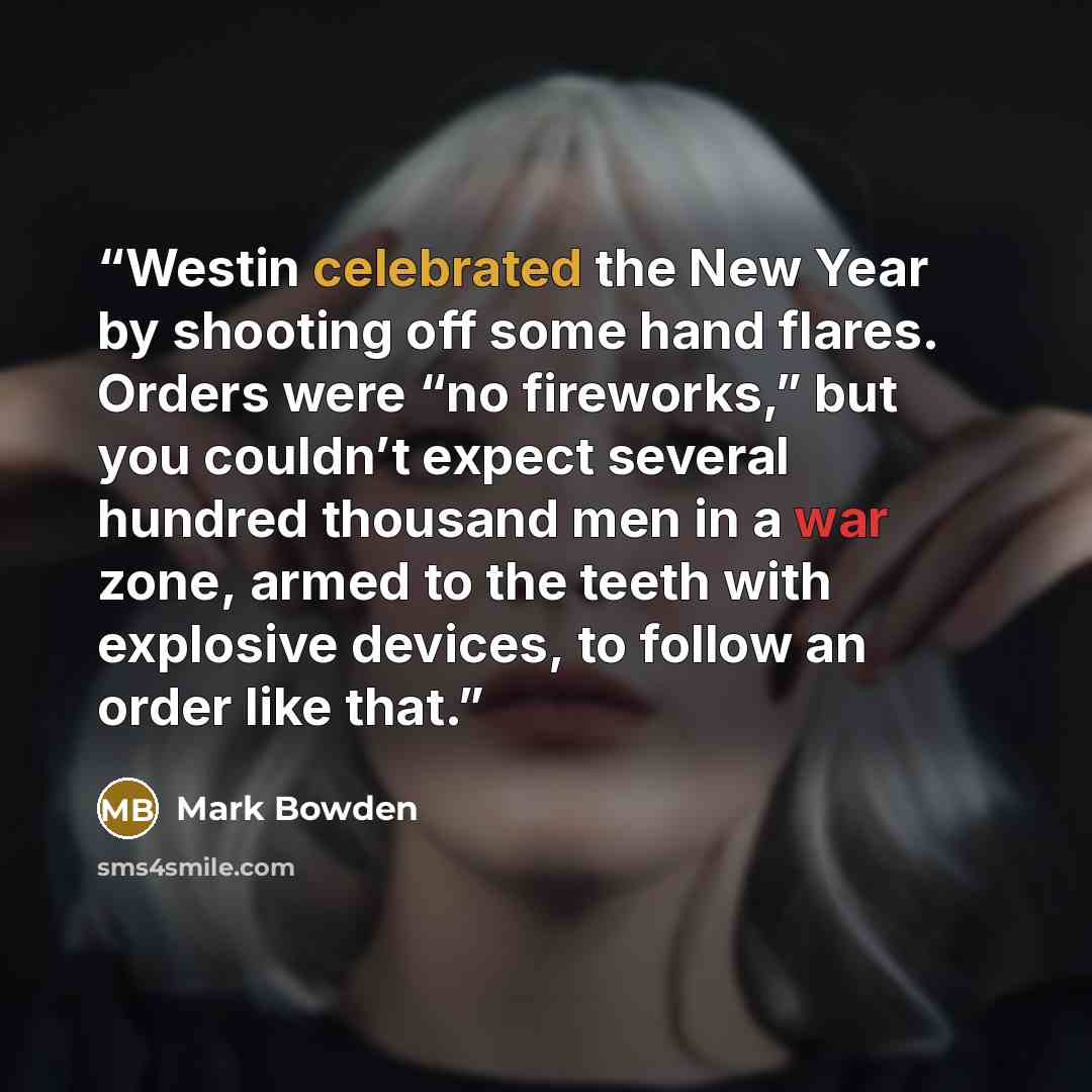 “Westin celebrated the New Year by shooting off some hand flares. Orders were “no fireworks,” but you couldn’t expect several hundred thousand men in a war zone, armed to the teeth with explosive devices, to follow an order like that.” quote by Mark Bowden