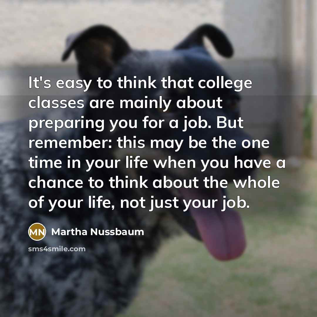 “It's easy to think that college classes are mainly about preparing you for a job. But remember: this may be the one time in your life when you have a chance to think about the whole of your life, not just your job.” quote by Martha Nussbaum