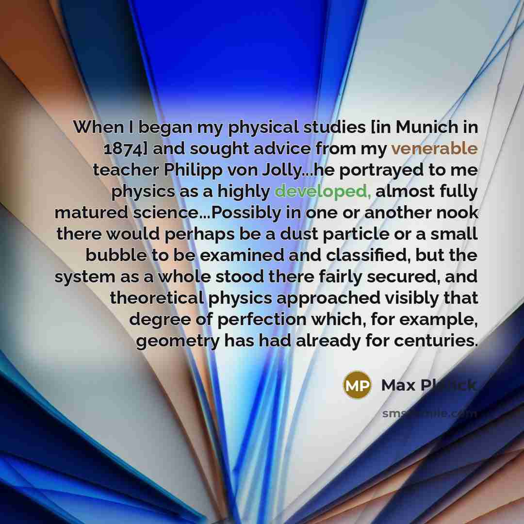“When I began my physical studies [in Munich in 1874] and sought advice from my venerable teacher Philipp von Jolly...he portrayed to me physics as a highly developed, almost fully matured science...Possibly in one or another nook there would perhaps be a dust particle or a small bubble to be…” quote by Max Planck