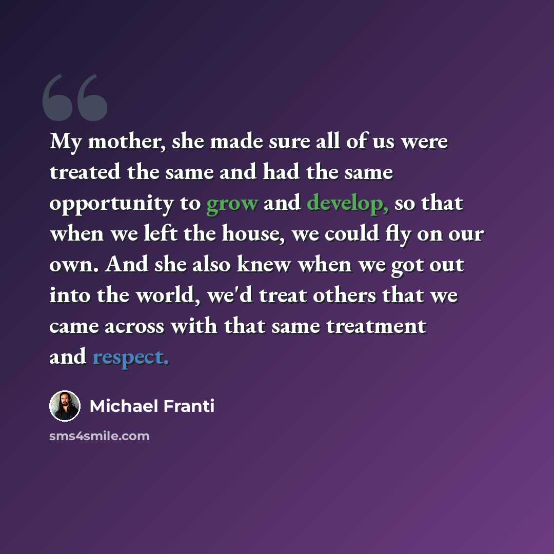 “My mother, she made sure all of us were treated the same and had the same opportunity to grow and develop, so that when we left the house, we could fly on our own. And she also knew when we got out into the world, we'd treat others that we came across with that same treatment and respect.” quote by Michael Franti