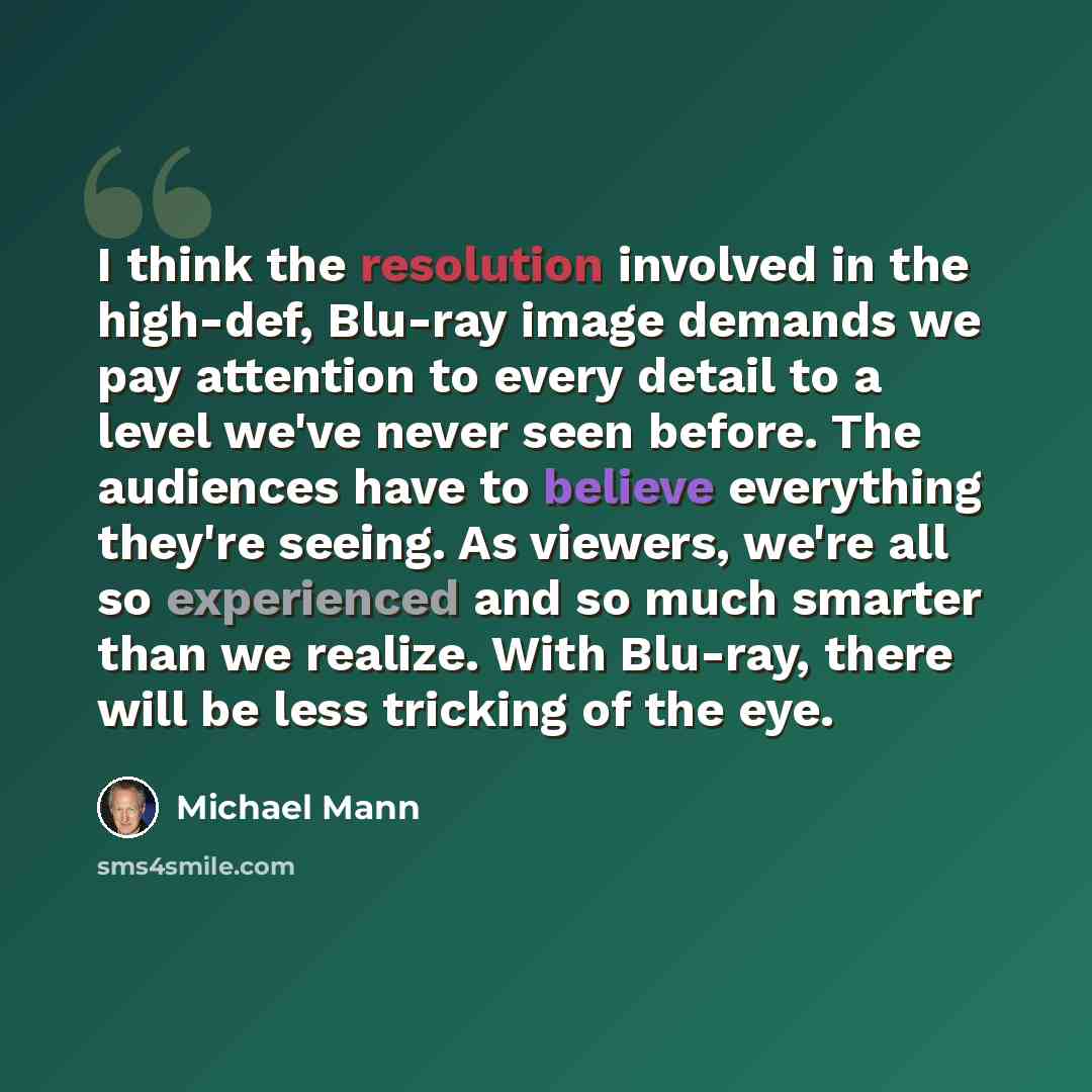 “I think the resolution involved in the high-def, Blu-ray image demands we pay attention to every detail to a level we've never seen before. The audiences have to believe everything they're seeing. As viewers, we're all so experienced and so much smarter than we realize. With Blu-ray, there will be…” quote by Michael Mann