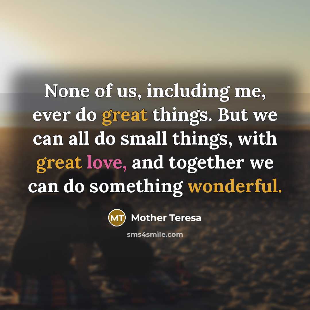 “None of us, including me, ever do great things. But we can all do small things, with great love, and together we can do something wonderful.” quote by Mother Teresa