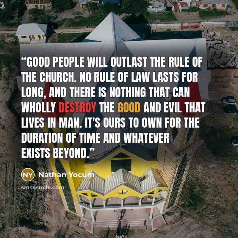 “Good people will outlast the rule of the Church. No rule of law lasts for long, and there is nothing that can wholly destroy the good and evil that lives in man. It's ours to own for the duration of time and whatever exists beyond.” quote by Nathan Yocum