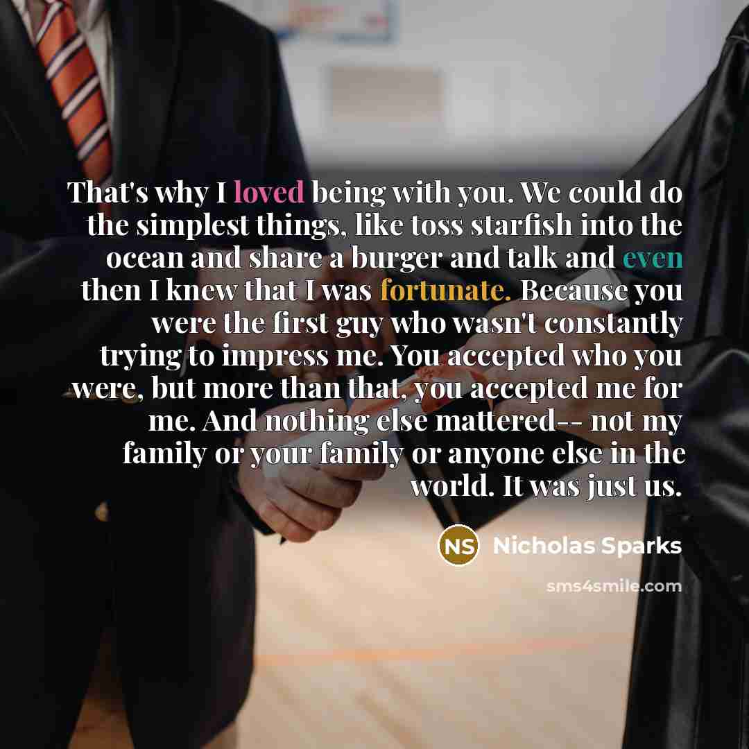 “That's why I loved being with you. We could do the simplest things, like toss starfish into the ocean and share a burger and talk and even then I knew that I was fortunate. Because you were the first guy who wasn't constantly trying to impress me. You accepted who you were, but more than that, you…” quote by Nicholas Sparks