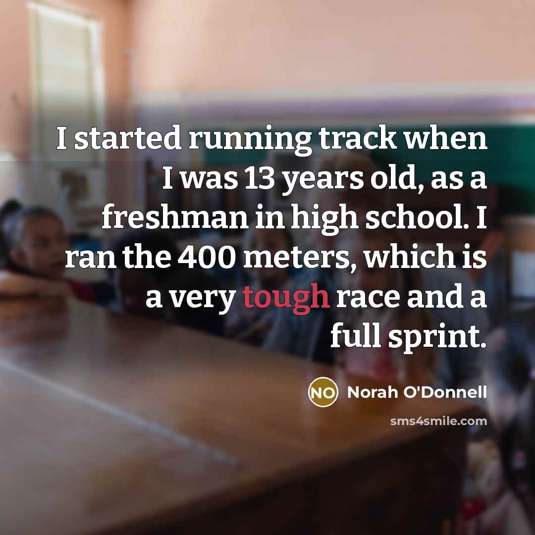 “I started running track when I was 13 years old, as a freshman in high school. I ran the 400 meters, which is a very tough race and a full sprint.” quote by Norah O'Donnell