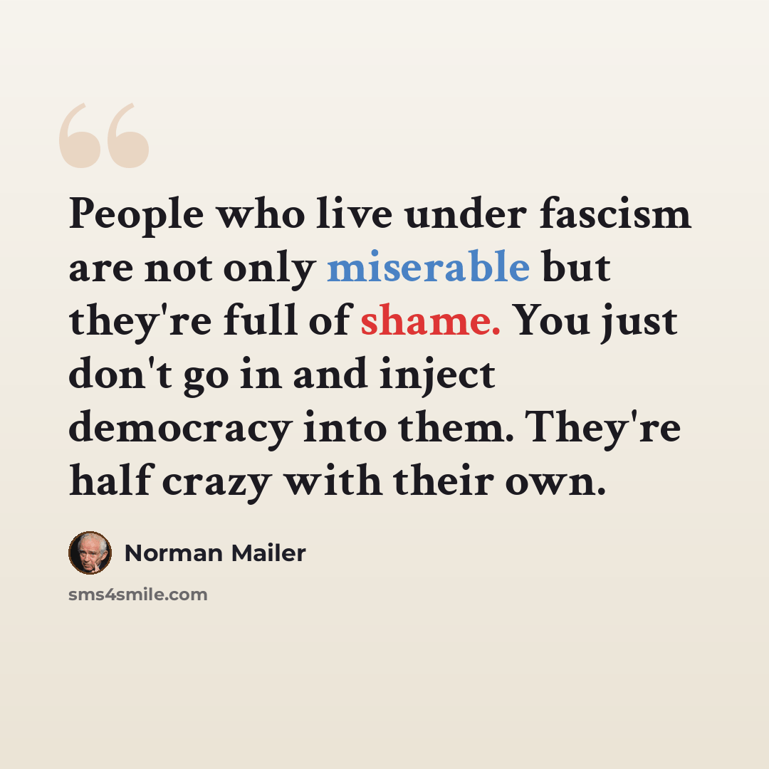 “People who live under fascism are not only miserable but they're full of shame. You just don't go in and inject democracy into them. They're half crazy with their own.” quote by Norman Mailer