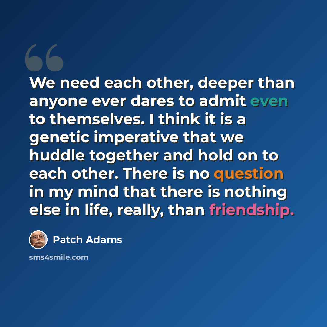 “We need each other, deeper than anyone ever dares to admit even to themselves. I think it is a genetic imperative that we huddle together and hold on to each other. There is no question in my mind that there is nothing else in life, really, than friendship.” quote by Patch Adams