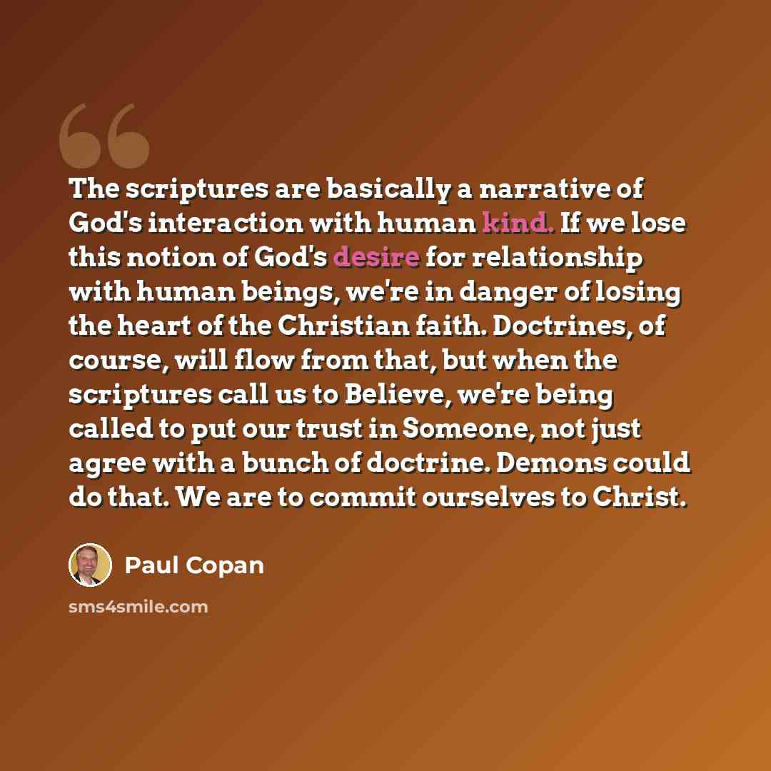 “The scriptures are basically a narrative of God's interaction with human kind. If we lose this notion of God's desire for relationship with human beings, we're in danger of losing the heart of the Christian faith. Doctrines, of course, will flow from that, but when the scriptures call us to…” quote by Paul Copan
