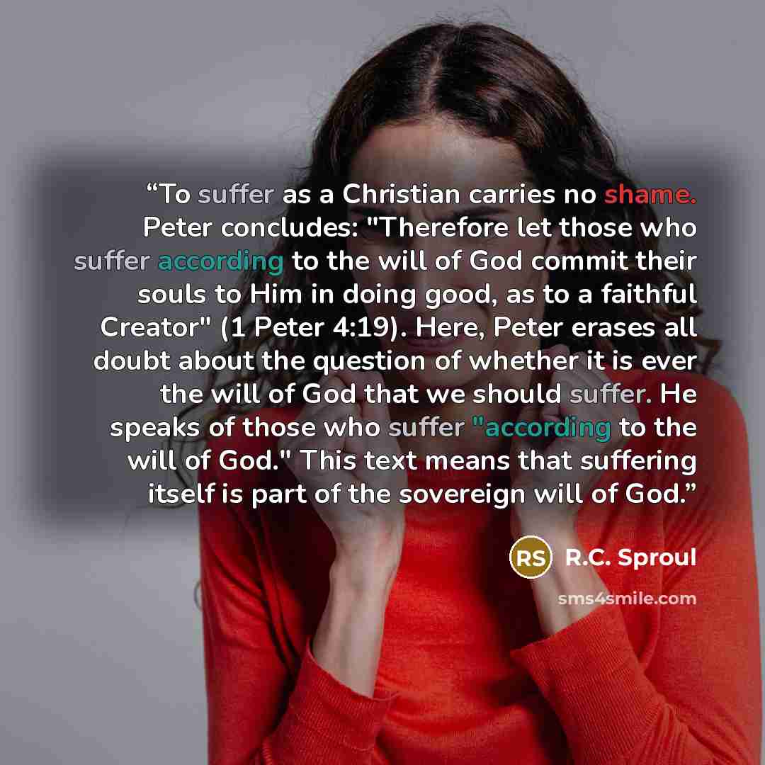 “To suffer as a Christian carries no shame. Peter concludes: "Therefore let those who suffer according to the will of God commit their souls to Him in doing good, as to a faithful Creator" (1 Peter 4:19). Here, Peter erases all doubt about the question of whether it is ever the will of God that we…” quote by R.C. Sproul