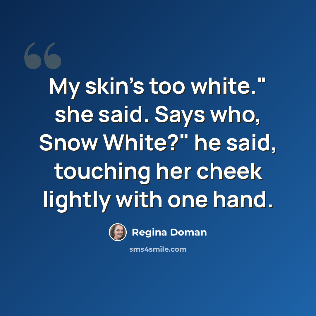 “My skin's too white." she said. Says who, Snow White?" he said, touching her cheek lightly with one hand.” quote by Regina Doman