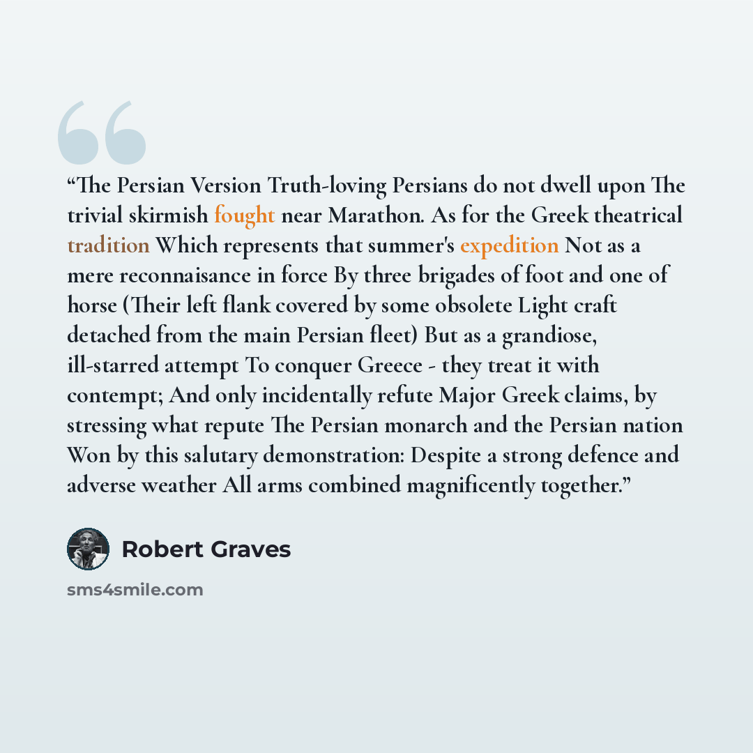 “The Persian Version Truth-loving Persians do not dwell upon The trivial skirmish fought near Marathon. As for the Greek theatrical tradition Which represents that summer's expedition Not as a mere reconnaisance in force By three brigades of foot and one of horse (Their left flank covered by some…” quote by Robert Graves