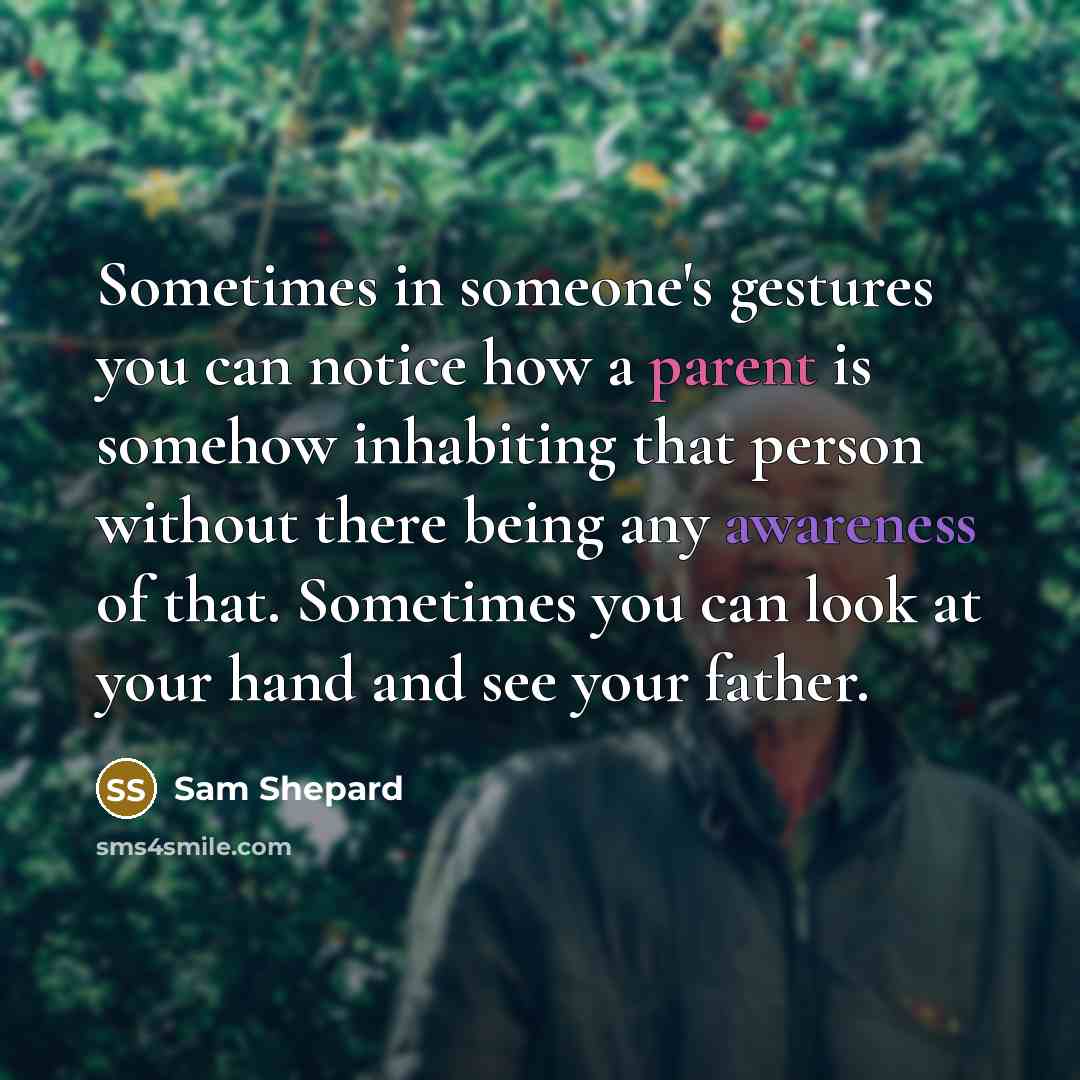 “Sometimes in someone's gestures you can notice how a parent is somehow inhabiting that person without there being any awareness of that. Sometimes you can look at your hand and see your father.” quote by Sam Shepard