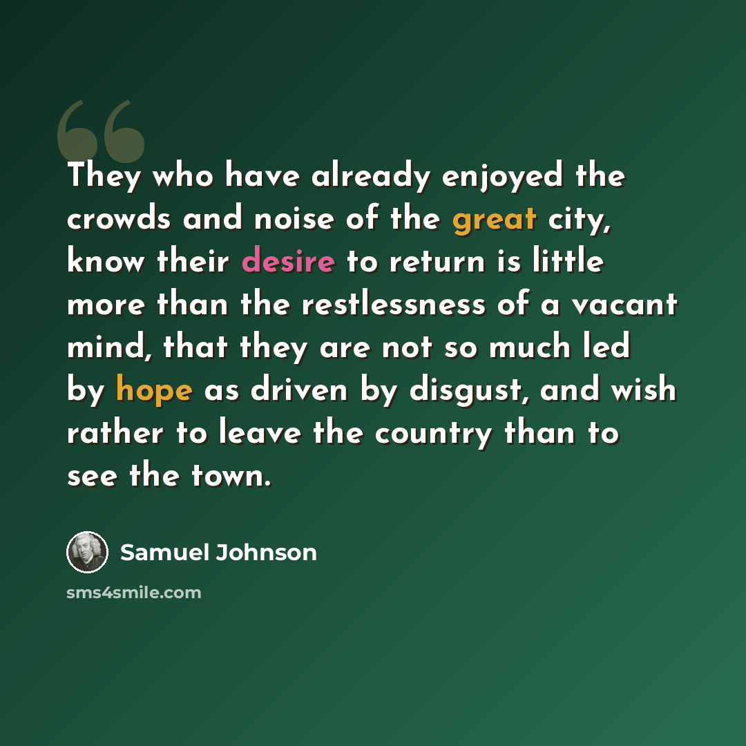 “They who have already enjoyed the crowds and noise of the great city, know their desire to return is little more than the restlessness of a vacant mind, that they are not so much led by hope as driven by disgust, and wish rather to leave the country than to see the town.” quote by Samuel Johnson