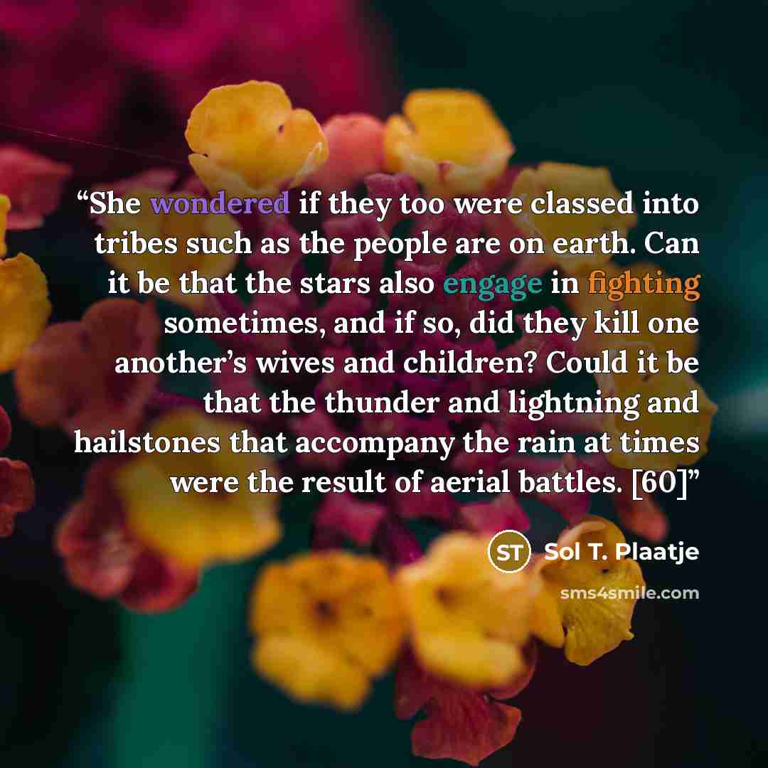 “She wondered if they too were classed into tribes such as the people are on earth. Can it be that the stars also engage in fighting sometimes, and if so, did they kill one another’s wives and children? Could it be that the thunder and lightning and hailstones that accompany the rain at times were…” quote by Sol T. Plaatje
