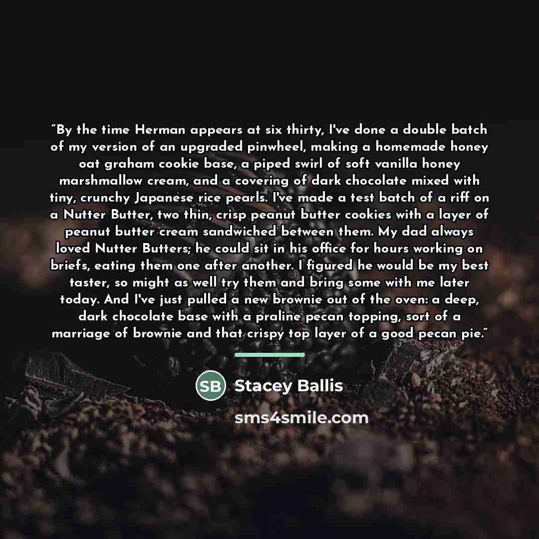 “By the time Herman appears at six thirty, I've done a double batch of my version of an upgraded pinwheel, making a homemade honey oat graham cookie base, a piped swirl of soft vanilla honey marshmallow cream, and a covering of dark chocolate mixed with tiny, crunchy Japanese rice pearls. I've made…” quote by Stacey Ballis