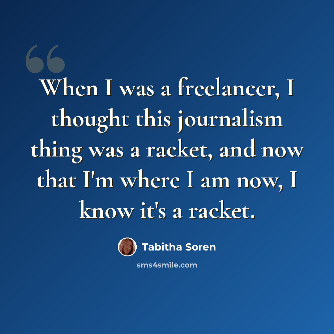 “When I was a freelancer, I thought this journalism thing was a racket, and now that I'm where I am now, I know it's a racket.” quote by Tabitha Soren